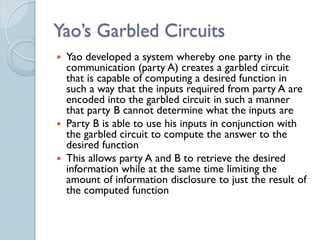 Yao’s Garbled Circuits
 Yao developed a system whereby one party in the
  communication (party A) creates a garbled circuit
  that is capable of computing a desired function in
  such a way that the inputs required from party A are
  encoded into the garbled circuit in such a manner
  that party B cannot determine what the inputs are
 Party B is able to use his inputs in conjunction with
  the garbled circuit to compute the answer to the
  desired function
 This allows party A and B to retrieve the desired
  information while at the same time limiting the
  amount of information disclosure to just the result of
  the computed function
 