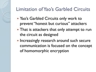 Limitation of Yao’s Garbled Circuits
 Yao’s Garbled Circuits only work to
  prevent “honest but curious” attackers
 That is attackers that only attempt to run
  the circuit as designed
 Increasingly research around such secure
  communication is focused on the concept
  of homomorphic encryption
 