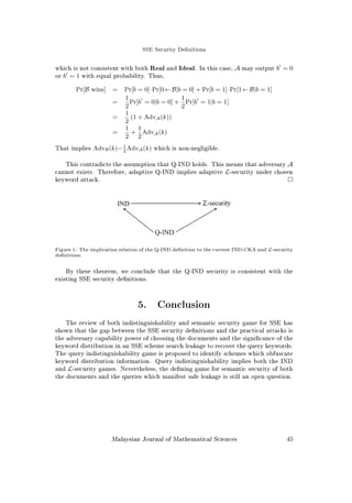 SSE Security Denitions
Security Security Attack Mode Leakage
Denition Goal Prole
Goh (2003) IND of documents
w.r.t. index
Chosen keyword
 document
L4
Chang and
Mitzenmacher
(2005)
Semantic security of
documents and queries
Passive L2
Curtmola et al.
(2006) semantic
security
Semantic security of
document set
Chosen keyword
 document
L1
Curtmola
et al. (2006)
indistinguishability
IND of document sets Chosen keyword
 document
L1
Chase and Ka-
mara (2010) L-
security
Semantic security of
document set
Chosen query 
document
L1
Table 2: Comparison of security denitions and the best leakage prole which achieves it according
to Cash et al. (2015) model as in Table 2.3. In all of the denitions, the adversary has no prior
knowledge about the document set.
3.4 Practical Attacks
The practical attacks aims for query recovery and exploit keyword distribution
revealed by AP. They are called Leakage Abuse Attacks (LAA).
Islam et al. (2012) creates the rst practical attack and is known as the IKK
attack. In this attack, the attacker has the whole document set and some keyword-
trapdoor pairs. From the document set, the attacker computed the keyword co-
occurrence matrix. Then, by observing a number of search queries, the observed
co-occurrence, inferred from AP in Lquery
and the estimated co-occurrence are put
through simulated annealing to guess the keyword corresponding to the trapdoor.
Then, Cash et al. (2015) introduced count attack which identies unique keyword
frequency in the known document and nds a count match in AP in Lquery
, before
applying the IKK attack.
File injection attack was created by Zhang et al. (2016). In this attack, the
attacker insert documents into the SSE to make its keyword distribution estimation
more accurate. The attacker create documents containing intersecting subsets of
keywords. If the inserted document appears in a search result disclosed by AP in
Lquery
, the attacker can infer the keyword of the search trapdoor. Less injected
les are required in the attack if the attacker has partial knowledge of the stored
documents.
Malaysian Journal of Mathematical Sciences 39
 