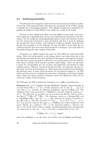 Mohamad, M.S., Tan, S.Y.  Chin, J.J.
3.1 Indistinguishability
The IND game for encryption scheme involves the adversary providing two plain-
texts of the same length and then when given the encryption of one of them, having
to identify the corresponding plaintext. This denition implies that information re-
garding the plaintext is fully hidden in the ciphertext, except for its length.
The rst security denition for SSE is by Goh (2003). In that work, every docu-
ment ciphertext is appended with the list of encoded keyword contained in the doc-
uments. For this design the indistinguishability game is where the adversary chooses
two list of keywords associated to some documents and then is given as challenge
the encoded list of one of them. The adversary is asked to identify which keyword
list has been encoded to be the challenge. By this, the SSE is secure when the en-
coded keyword list does not reveal which document it belongs to, up to the subset of
documents having the same number of keywords.
Curtmola et al. (2006) adopted the game by Goh (2003) for index-based SSE
design. That is for all documents in the storage, there is one index whose key is the
encoded keyword and the entry lists identiers of documents containing the keyword.
The adversary is given the power to choose two sets of documents with the condition
their history (include search sequence) produce equal leakage. Then, the adversary
is given the corresponding two sets of index and ciphertexts and allowed to make
trapdoor queries. However, instead of two keyword lists, the adversary chooses two
keywords, one from each document set. When given the encoded keyword challenge,
the adversary have to guess which document set the keyword belong to. An SSE
scheme proven secure by rendering the adversary's advantage in this game insignif-
icant, means the scheme produces trapdoors, index and ciphertexts which do not
reveal any content of the documents.
The IND game for SSE as dened by (Curtmola et al., 2006) is presented here.
Denition 3.1. Let Σ=(KeyGen, Encrypt, BuildIndex, Trapdoor, Search, Decrypt) be
an index-based SSE, k ∈ N be a security parameter and A=(A0, A1, . . . , Aq+1) be
such that q ∈ N. Consider the following probabilistic experiment IndA,Σ(k): The
challenger begins with generating K ←KeyGen(1k
) and then randomly selecting b ←
{0, 1}. The adversary A0 generates two sets of documents D0, D1 with the restric-
tion that Lsetup
(D0)=Lsetup
(D1). The challenger returns cb ←EncryptK (Db) and
Ib ←BuildIndexK (Db). Next, for i = 1, . . . , qthe adversary Ai chooses a keyword w0,i
from D0 and w1,i from D1 such that Lquery
(w0,1, . . . , w0,q)=Lquery
(w1,1, . . . , w1,q).
For every query Ai waits for the reply, tb,i ←TrapdoorK (wb,i) before making the next
query. Finally, Aq+1 outputs b0
. If b0
= b, the experiment outputs 1, otherwise out-
puts 0. We say the that Σ achieves adaptive indistinguishability if for all polynomial
size adversaries A=(A0, A1, . . . , Aq+1) such that q is polynomial in terms of k,
Pr [IndΣ,A(k) = 1] 6
1
2
+ negl(k)
where the probability is over the choice of b and the coins of KeyGen and Encrypt.
36 Malaysian Journal of Mathematical Sciences
 