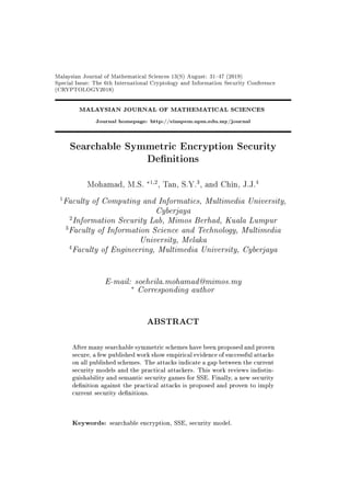 Malaysian Journal of Mathematical Sciences 13(S) August: 3147 (2019)
Special Issue: The 6th International Cryptology and Information Security Conference
(CRYPTOLOGY2018)
MALAYSIAN JOURNAL OF MATHEMATICAL SCIENCES
Journal homepage: http://einspem.upm.edu.my/journal
Searchable Symmetric Encryption Security
Denitions
Mohamad, M.S.
∗1,2
, Tan, S.Y.
3
, and Chin, J.J.
4
1
Faculty of Computing and Informatics, Multimedia University,
Cyberjaya
2
Information Security Lab, Mimos Berhad, Kuala Lumpur
3
Faculty of Information Science and Technology, Multimedia
University, Melaka
4
Faculty of Engineering, Multimedia University, Cyberjaya
E-mail: soeheila.mohamad@mimos.my
∗
Corresponding author
ABSTRACT
After many searchable symmetric schemes have been proposed and proven
secure, a few published work show empirical evidence of successful attacks
on all published schemes. The attacks indicate a gap between the current
security models and the practical attackers. This work reviews indistin-
guishability and semantic security games for SSE. Finally, a new security
denition against the practical attacks is proposed and proven to imply
current security denitions.
Keywords: searchable encryption, SSE, security model.
 