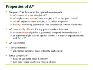 Properties of A* Suppose  C * is the cost of the optimal solution path A* expands  all  nodes with  f ( n ) <  C * A* might expand  some  of nodes with  f ( n ) =  C * on the “goal contour” A* will expand  no  nodes with  f ( n ) >  C *, which are  pruned ! Pruning : eliminating possibilities from consideration without examination A* is  optimally efficient  for any given heuristic function no  other  optimal  algorithm is guaranteed to expand fewer nodes than A* an algorithm might  miss  the optimal solution if it does  not  expand all nodes with  f ( n ) <  C * A* is complete Time complexity exponential number of nodes within the goal contour Space complexity keeps all generated nodes in memory runs out of space long before runs out of time 
