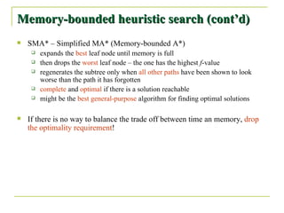 Memory-bounded heuristic search (cont’d) SMA* – Simplified MA* (Memory-bounded A*) expands the  best  leaf node until memory is full then drops the  worst  leaf node – the one has the highest  f -value regenerates the subtree only when  all other paths  have been shown to look worse than the path it has forgotten complete  and  optimal  if there is a solution reachable might be the  best general-purpose  algorithm for finding optimal solutions If there is no way to balance the trade off between time an memory,  drop the optimality requirement ! 