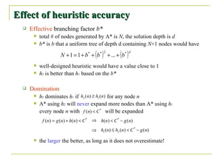 Effect of heuristic accuracy Effective  branching factor  b* total # of nodes generated by A* is  N , the solution depth is  d b*  is  b  that a uniform tree of depth d containing  N +1 nodes would have well-designed heuristic would have a value close to 1 h 2  is better than  h 1  based on the  b*  Domination h 2  dominates  h 1  if  for any node  n A* using  h 2  will  never  expand more nodes than A* using  h 1   every node  n  with  will be expanded the  larger  the better, as long as it does not overestimate! 