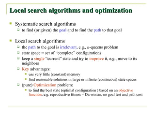 Local search algorithms and optimization Systematic search algorithms to find (or given) the  goal  and to find the  path  to that goal Local search algorithms the  path  to the goal is  irrelevant , e.g.,  n -queens problem state space = set of “complete” configurations keep a  single  “current” state and try to  improve  it, e.g., move to its neighbors Key  advantages: use very little (constant) memory find reasonable solutions in large or infinite (continuous) state spaces (pure)  Optimization  problem: to find the best state (optimal configuration ) based on an  objective function , e.g. reproductive fitness – Darwinian, no goal test and path cost 