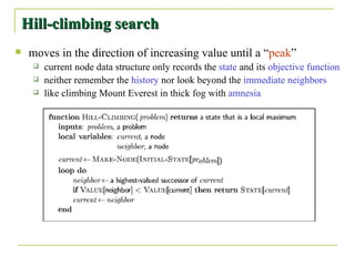 moves in the direction of increasing value until a “ peak ” current node data structure only records the  state  and its  objective function neither remember the  history  nor look beyond the  immediate   neighbors like climbing Mount Everest in thick fog with  amnesia Hill-climbing search 
