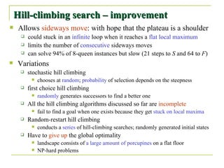 Hill-climbing search – improvement Allows  sideways move : with hope that the plateau is a shoulder could stuck in an  infinite  loop when it reaches a  flat local maximum limits the number of  consecutive  sideways moves can solve 94% of 8-queen instances but slow (21 steps to  S  and 64 to  F ) Variations stochastic hill climbing chooses at  random ;  probability  of selection depends on the steepness first choice hill climbing randomly  generates successors to find a better one All the hill climbing algorithms discussed so far are  incomplete fail to find a goal when one exists because they get  stuck on local maxima Random-restart hill climbing conducts a  series  of hill-climbing searches; randomly generated initial states Have to  give up  the global optimality landscape consists of  a large amount of porcupines  on a flat floor NP-hard problems 