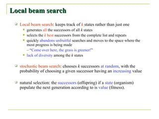 Local beam search Local beam search : keeps track of  k  states rather than just one generates  all  the successors of all  k  states selects the  k  best  successors from the complete list and repeats quickly  abandons unfruitful  searches and moves to the space where the most progress is being made  – “ Come over here, the grass is greener! ” lack of diversity  among the  k  states stochastic beam search : chooses  k  successors  at random , with the probability of choosing a given successor having an  increasing  value natural selection: the  successors  (offspring) if a  state  (organism) populate the next generation according to is  value  (fitness). 
