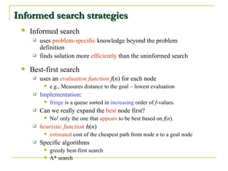 Informed search strategies Informed search   uses  problem-specific  knowledge beyond the problem definition finds solution more  efficiently  than the uninformed search Best-first   search uses an  evaluation function   f ( n ) for each node e.g., Measures distance to the goal – lowest evaluation Implementation : fringe  is a queue sorted in  increasing  order of  f -values. Can we really expand the  best  node first? No! only the one that  appears  to be best based on  f ( n ). heuristic function   h ( n ) estimated  cost of the cheapest path from node  n  to a goal node Specific algorithms greedy best-first search A* search 