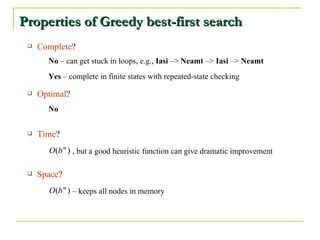 Properties of Greedy best-first search  Complete ? Optimal ? Time ? Space ? No No  – can get stuck in loops, e.g.,  Iasi  –>  Neamt   – >  Iasi   – >  Neamt Yes  – complete in finite states with repeated-state checking , but a good heuristic function can give dramatic improvement –  keeps all nodes in memory 