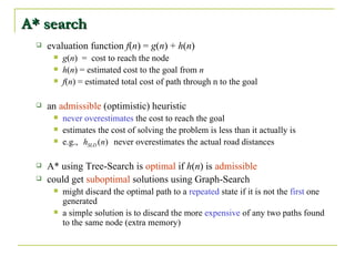 A* search evaluation function  f ( n ) =  g ( n ) +  h ( n ) g ( n )  =  cost to reach the node h ( n ) = estimated cost to the goal from  n f ( n ) = estimated total cost of path through n to the goal an  admissible  (optimistic) heuristic never overestimates  the cost to reach the goal estimates the cost of solving the problem is less than it actually is e.g.,  never overestimates the actual road distances A* using Tree-Search is  optimal  if  h ( n ) is  admissible could get  suboptimal  solutions using Graph-Search might discard the optimal path to a  repeated  state if it is not the  first  one generated a simple solution is to discard the more  expensive  of any two paths found to the same node (extra memory) 