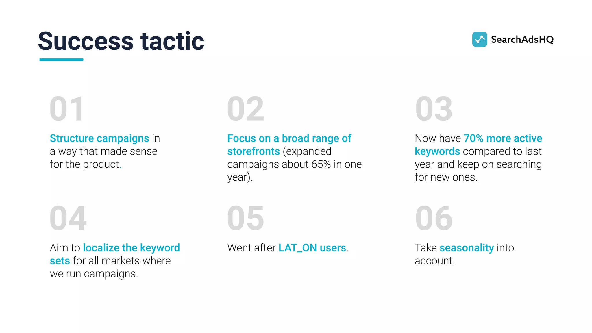 Success tactic
01
Structure campaigns in
a way that made sense
for the product.
02
Focus on a broad range of
storefronts (expanded
campaigns about 65% in one
year).
03
Now have 70% more active
keywords compared to last
year and keep on searching
for new ones.
04
Aim to localize the keyword
sets for all markets where
we run campaigns.
05
Went after LAT_ON users.
06
Take seasonality into
account.
 
