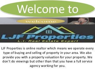 Welcome to
LJF Properties is online realtor which means we operate every
type of buying and selling of property in your area. We also
provide you with a property valuation for your property. We
don't do viewings but other than that you have a full service
agency working for you.
 