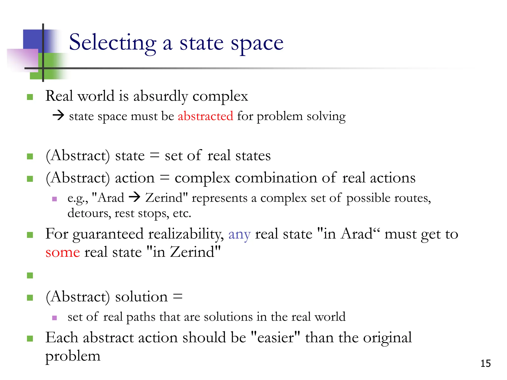 15
Selecting a state space
 Real world is absurdly complex
 state space must be abstracted for problem solving
 (Abstract) state = set of real states
 (Abstract) action = complex combination of real actions
 e.g., "Arad  Zerind" represents a complex set of possible routes,
detours, rest stops, etc.
 For guaranteed realizability, any real state "in Arad“ must get to
some real state "in Zerind"

 (Abstract) solution =
 set of real paths that are solutions in the real world
 Each abstract action should be "easier" than the original
problem
 