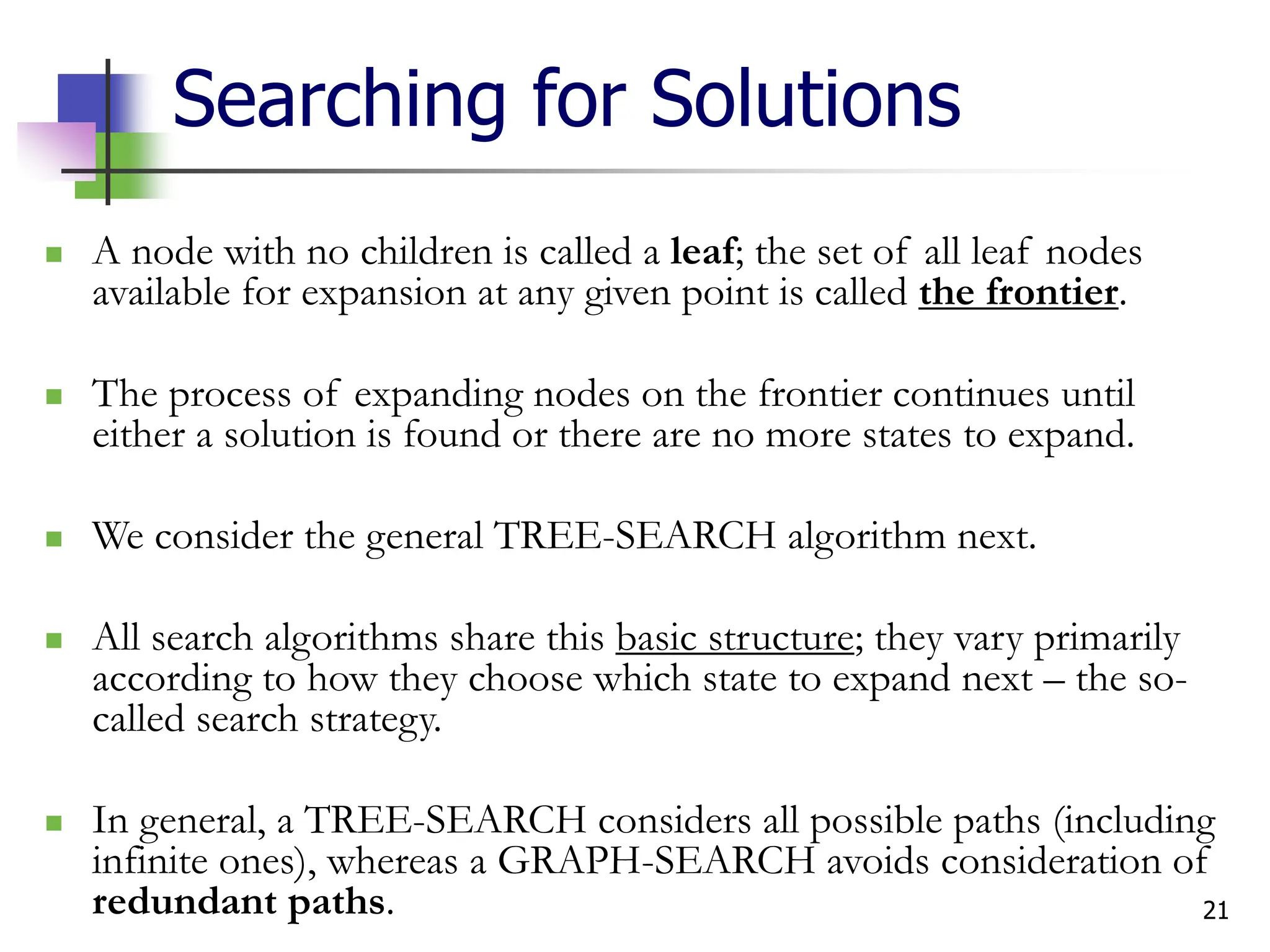 21
Searching for Solutions
 A node with no children is called a leaf; the set of all leaf nodes
available for expansion at any given point is called the frontier.
 The process of expanding nodes on the frontier continues until
either a solution is found or there are no more states to expand.
 We consider the general TREE-SEARCH algorithm next.
 All search algorithms share this basic structure; they vary primarily
according to how they choose which state to expand next – the so-
called search strategy.
 In general, a TREE-SEARCH considers all possible paths (including
infinite ones), whereas a GRAPH-SEARCH avoids consideration of
redundant paths.
 
