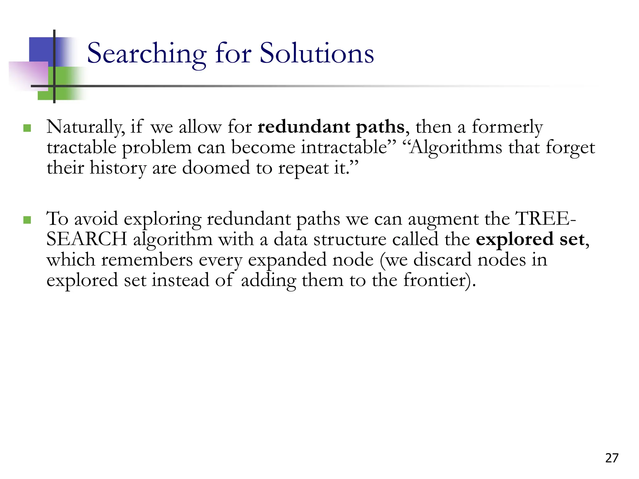27
Searching for Solutions
 Naturally, if we allow for redundant paths, then a formerly
tractable problem can become intractable” “Algorithms that forget
their history are doomed to repeat it.”
 To avoid exploring redundant paths we can augment the TREE-
SEARCH algorithm with a data structure called the explored set,
which remembers every expanded node (we discard nodes in
explored set instead of adding them to the frontier).
 