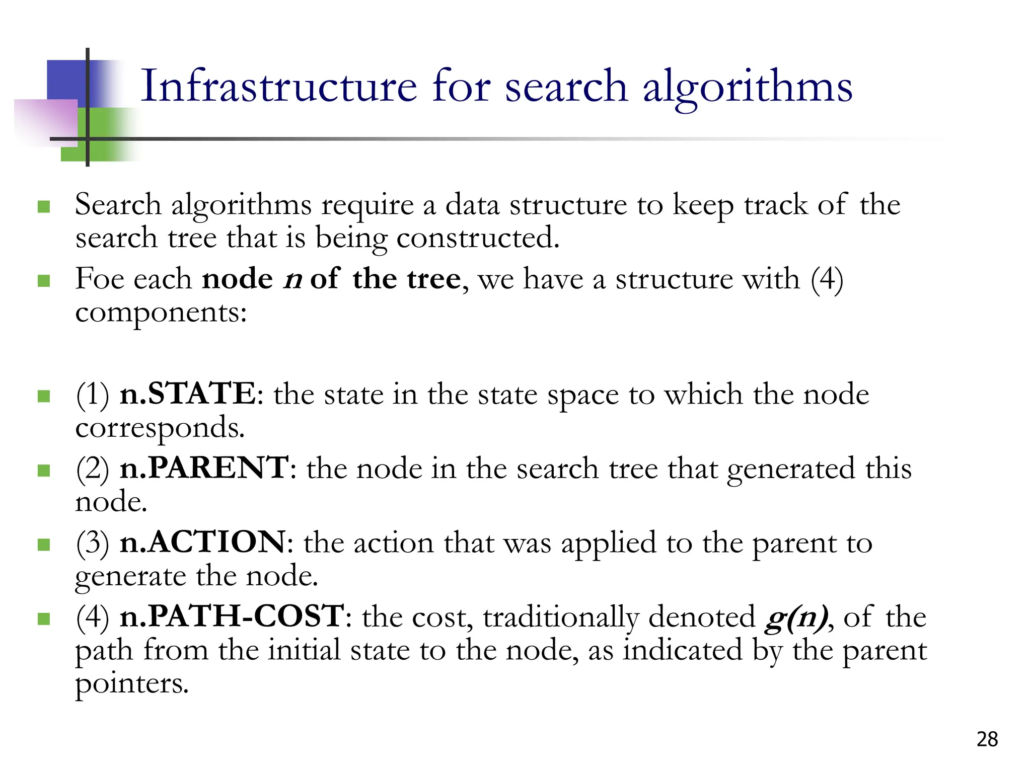 28
Infrastructure for search algorithms
 Search algorithms require a data structure to keep track of the
search tree that is being constructed.
 Foe each node n of the tree, we have a structure with (4)
components:
 (1) n.STATE: the state in the state space to which the node
corresponds.
 (2) n.PARENT: the node in the search tree that generated this
node.
 (3) n.ACTION: the action that was applied to the parent to
generate the node.
 (4) n.PATH-COST: the cost, traditionally denoted g(n), of the
path from the initial state to the node, as indicated by the parent
pointers.
 