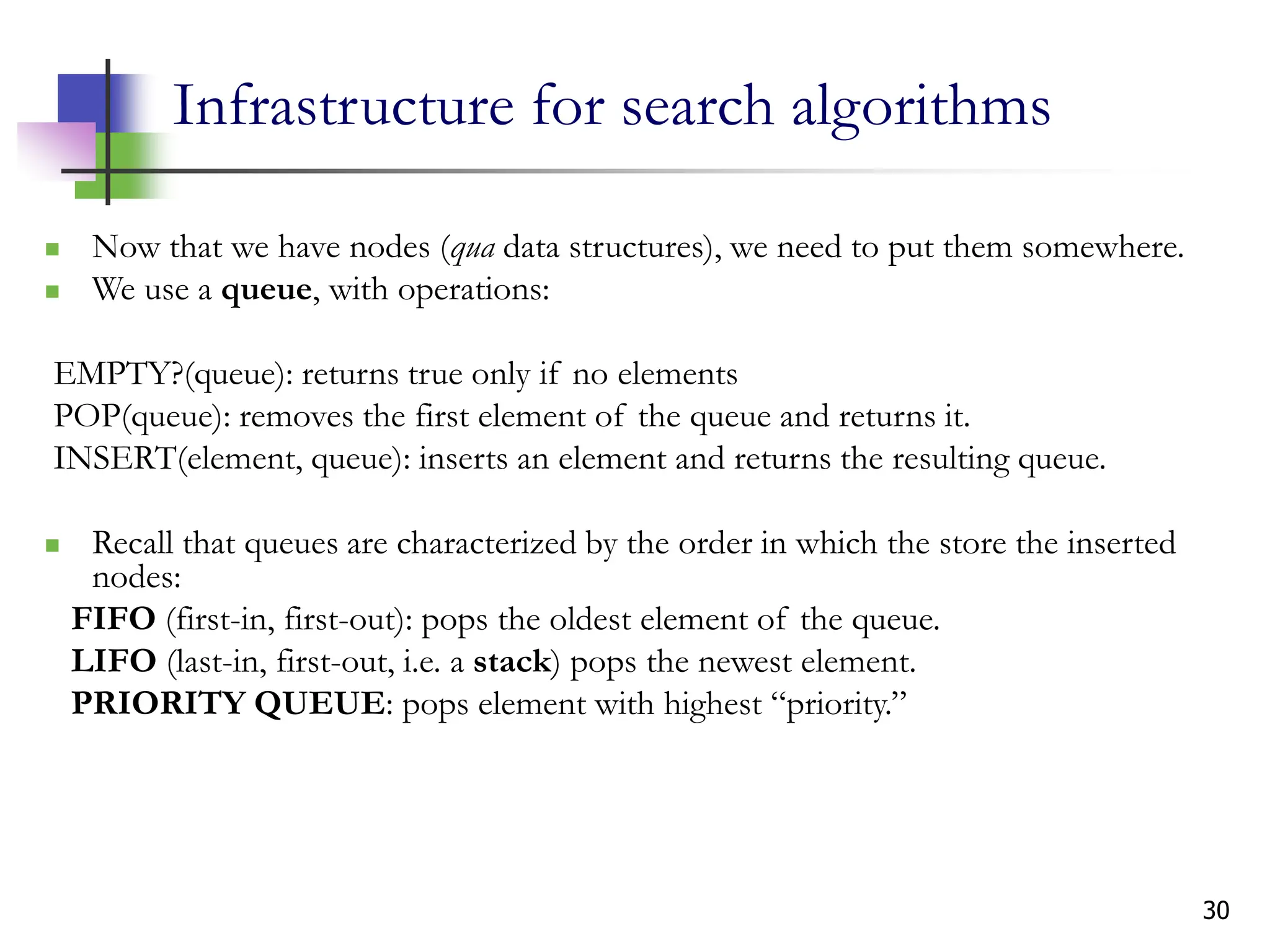 30
Infrastructure for search algorithms
 Now that we have nodes (qua data structures), we need to put them somewhere.
 We use a queue, with operations:
EMPTY?(queue): returns true only if no elements
POP(queue): removes the first element of the queue and returns it.
INSERT(element, queue): inserts an element and returns the resulting queue.
 Recall that queues are characterized by the order in which the store the inserted
nodes:
FIFO (first-in, first-out): pops the oldest element of the queue.
LIFO (last-in, first-out, i.e. a stack) pops the newest element.
PRIORITY QUEUE: pops element with highest “priority.”
 