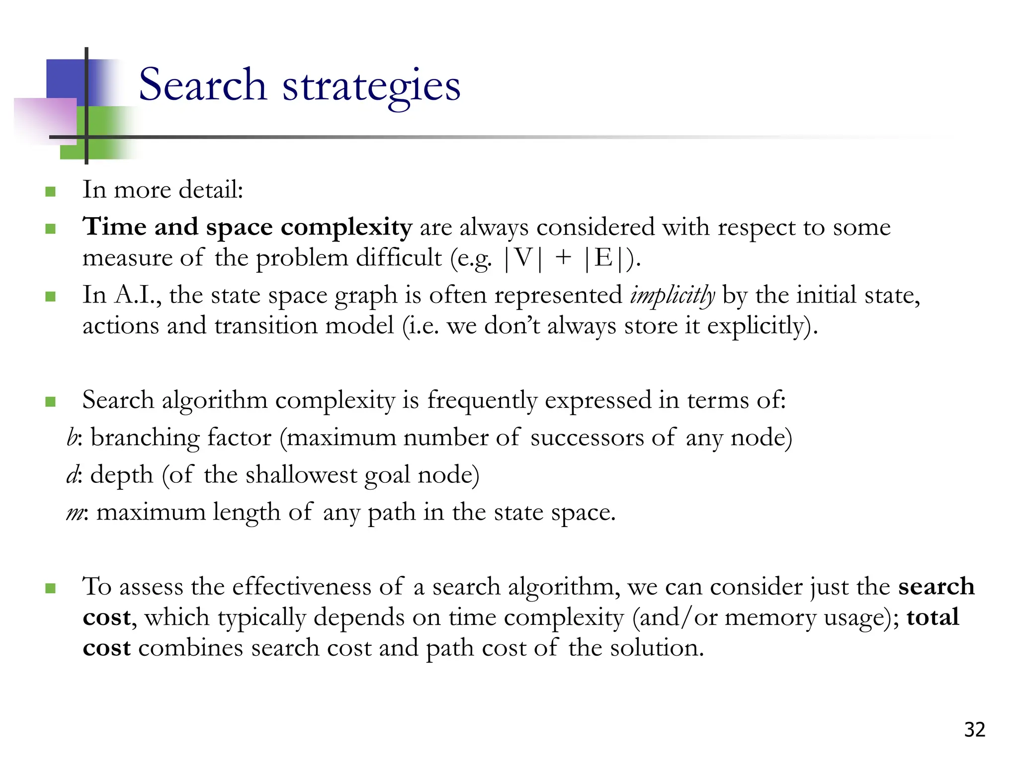 32
Search strategies
 In more detail:
 Time and space complexity are always considered with respect to some
measure of the problem difficult (e.g. |V| + |E|).
 In A.I., the state space graph is often represented implicitly by the initial state,
actions and transition model (i.e. we don’t always store it explicitly).
 Search algorithm complexity is frequently expressed in terms of:
b: branching factor (maximum number of successors of any node)
d: depth (of the shallowest goal node)
m: maximum length of any path in the state space.
 To assess the effectiveness of a search algorithm, we can consider just the search
cost, which typically depends on time complexity (and/or memory usage); total
cost combines search cost and path cost of the solution.
 