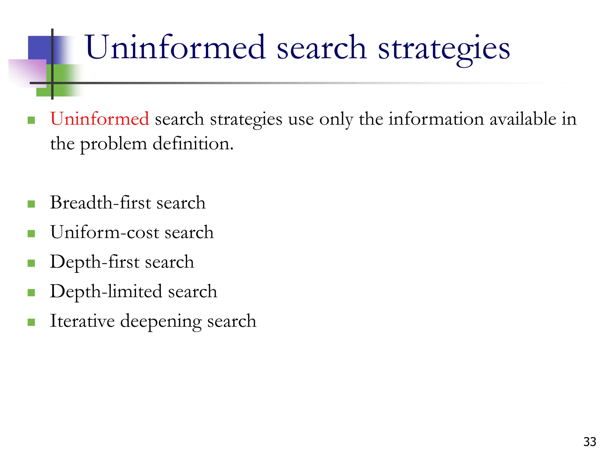 33
Uninformed search strategies
 Uninformed search strategies use only the information available in
the problem definition.
 Breadth-first search
 Uniform-cost search
 Depth-first search
 Depth-limited search
 Iterative deepening search
 
