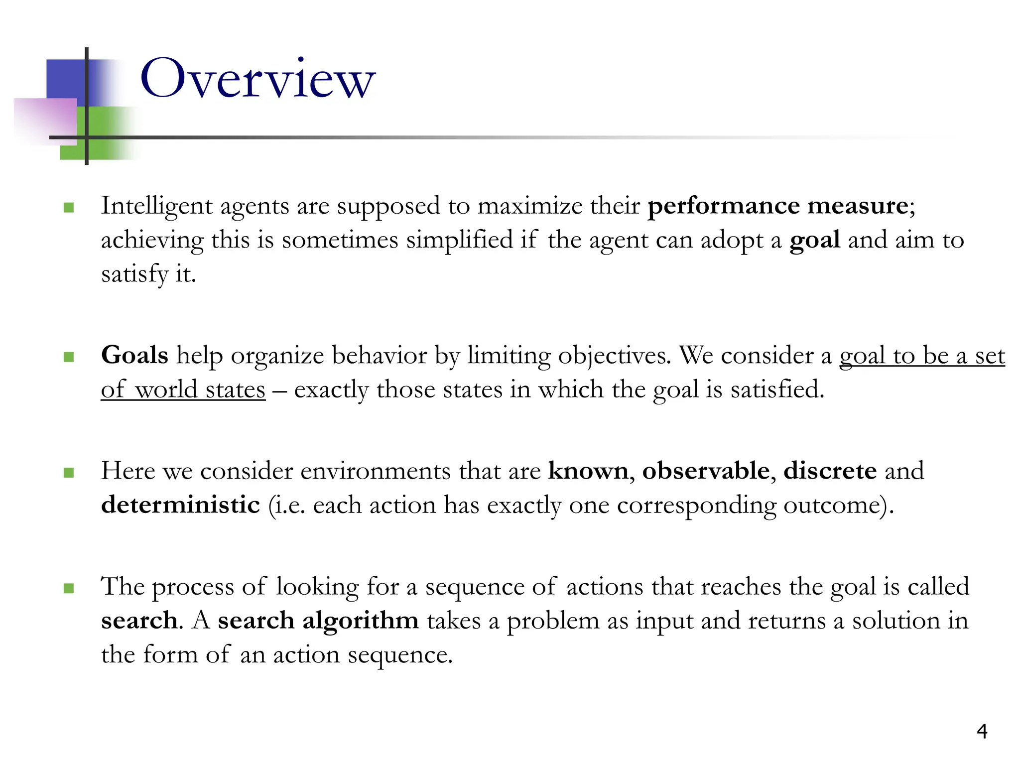 4
Overview
 Intelligent agents are supposed to maximize their performance measure;
achieving this is sometimes simplified if the agent can adopt a goal and aim to
satisfy it.
 Goals help organize behavior by limiting objectives. We consider a goal to be a set
of world states – exactly those states in which the goal is satisfied.
 Here we consider environments that are known, observable, discrete and
deterministic (i.e. each action has exactly one corresponding outcome).
 The process of looking for a sequence of actions that reaches the goal is called
search. A search algorithm takes a problem as input and returns a solution in
the form of an action sequence.
 
