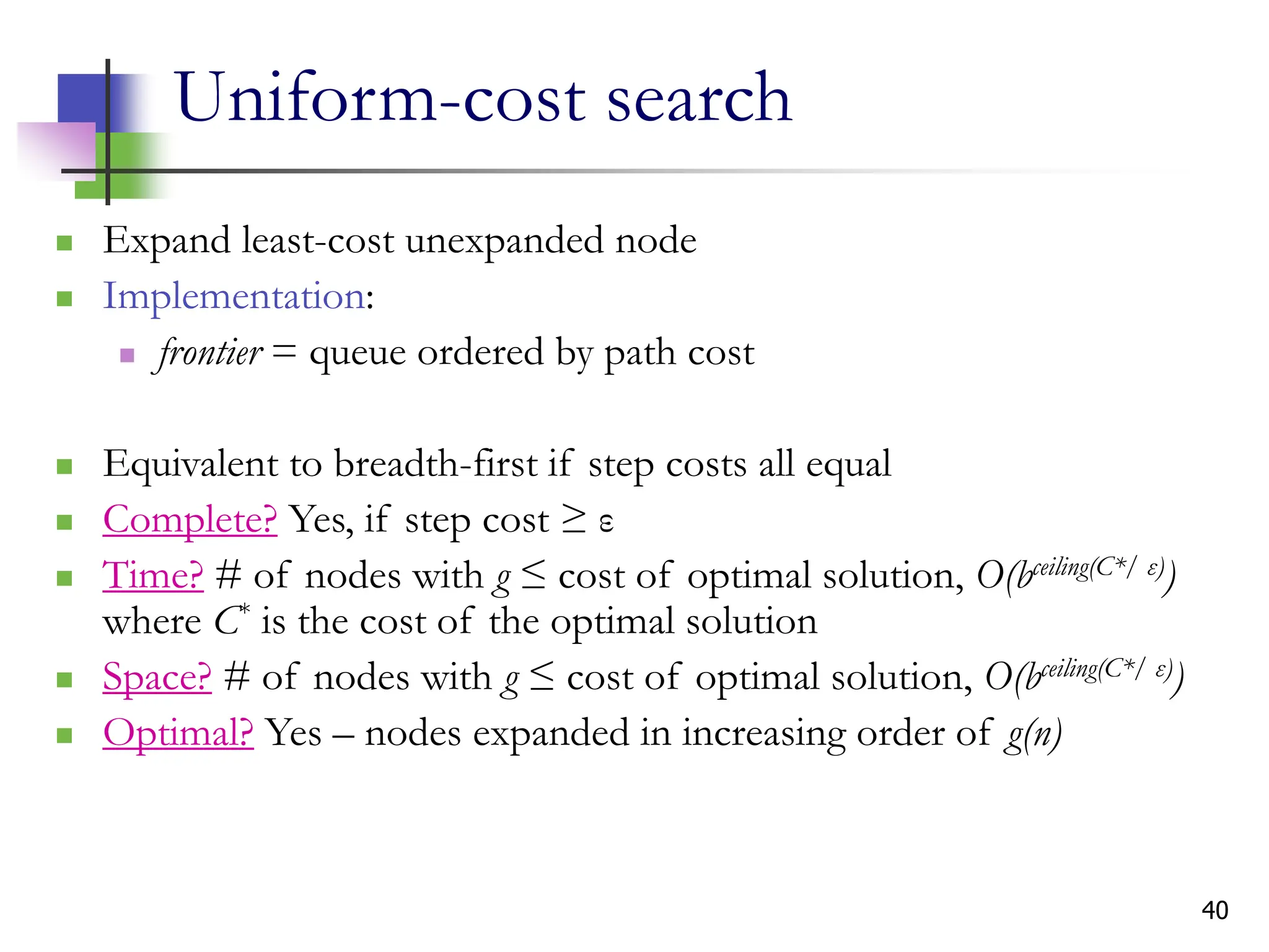 40
Uniform-cost search
 Expand least-cost unexpanded node
 Implementation:
 frontier = queue ordered by path cost
 Equivalent to breadth-first if step costs all equal
 Complete? Yes, if step cost ≥ ε
 Time? # of nodes with g ≤ cost of optimal solution, O(bceiling(C*/ ε))
where C* is the cost of the optimal solution
 Space? # of nodes with g ≤ cost of optimal solution, O(bceiling(C*/ ε))
 Optimal? Yes – nodes expanded in increasing order of g(n)
 