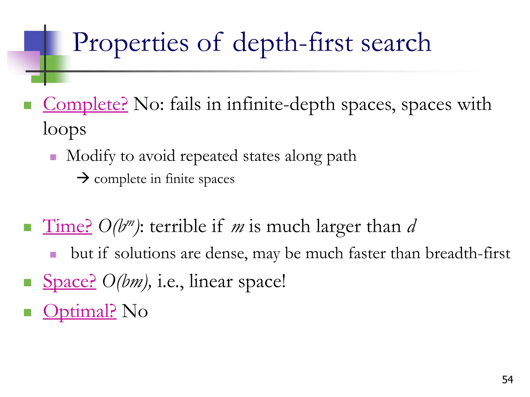 54
Properties of depth-first search
 Complete? No: fails in infinite-depth spaces, spaces with
loops
 Modify to avoid repeated states along path
 complete in finite spaces
 Time? O(bm): terrible if m is much larger than d
 but if solutions are dense, may be much faster than breadth-first
 Space? O(bm), i.e., linear space!
 Optimal? No
 