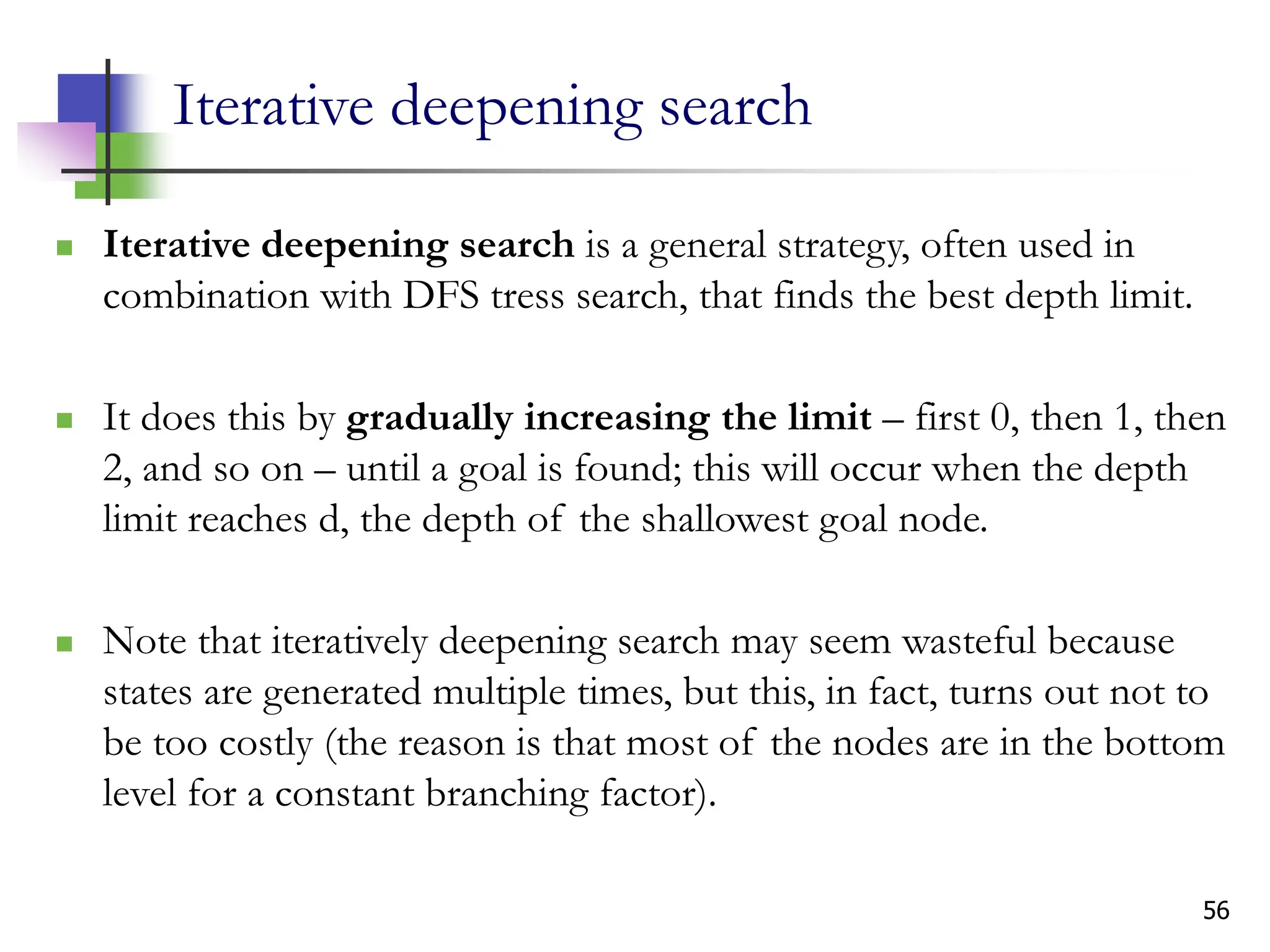 56
Iterative deepening search
 Iterative deepening search is a general strategy, often used in
combination with DFS tress search, that finds the best depth limit.
 It does this by gradually increasing the limit – first 0, then 1, then
2, and so on – until a goal is found; this will occur when the depth
limit reaches d, the depth of the shallowest goal node.
 Note that iteratively deepening search may seem wasteful because
states are generated multiple times, but this, in fact, turns out not to
be too costly (the reason is that most of the nodes are in the bottom
level for a constant branching factor).
 