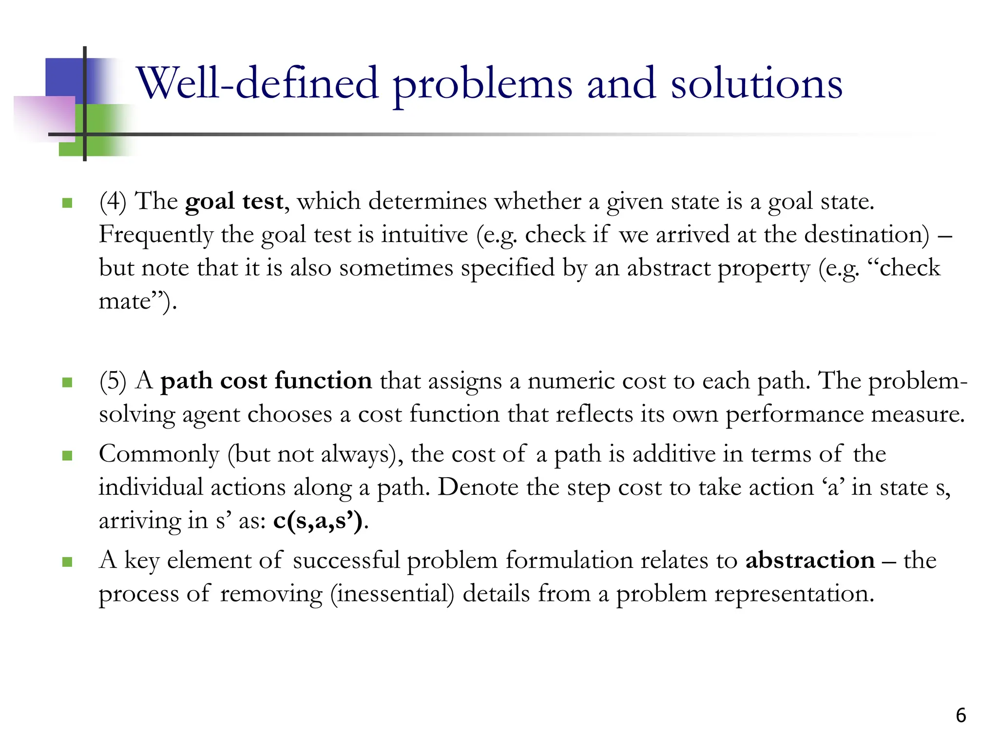 6
Well-defined problems and solutions
 (4) The goal test, which determines whether a given state is a goal state.
Frequently the goal test is intuitive (e.g. check if we arrived at the destination) –
but note that it is also sometimes specified by an abstract property (e.g. “check
mate”).
 (5) A path cost function that assigns a numeric cost to each path. The problem-
solving agent chooses a cost function that reflects its own performance measure.
 Commonly (but not always), the cost of a path is additive in terms of the
individual actions along a path. Denote the step cost to take action ‘a’ in state s,
arriving in s’ as: c(s,a,s’).
 A key element of successful problem formulation relates to abstraction – the
process of removing (inessential) details from a problem representation.
 