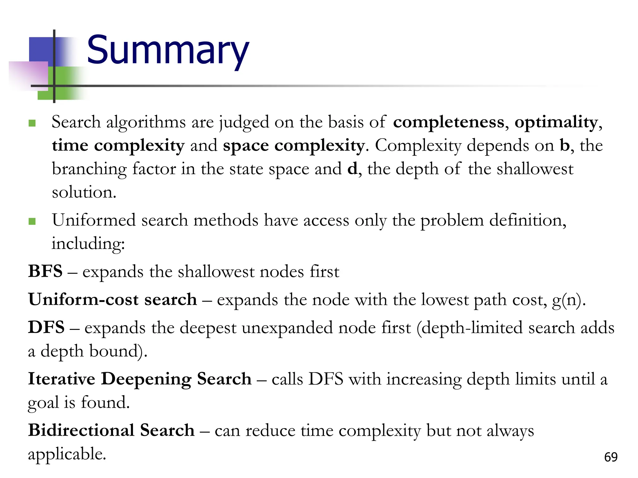 69
Summary
 Search algorithms are judged on the basis of completeness, optimality,
time complexity and space complexity. Complexity depends on b, the
branching factor in the state space and d, the depth of the shallowest
solution.
 Uniformed search methods have access only the problem definition,
including:
BFS – expands the shallowest nodes first
Uniform-cost search – expands the node with the lowest path cost, g(n).
DFS – expands the deepest unexpanded node first (depth-limited search adds
a depth bound).
Iterative Deepening Search – calls DFS with increasing depth limits until a
goal is found.
Bidirectional Search – can reduce time complexity but not always
applicable.
 
