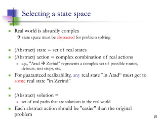 15
Selecting a state space
 Real world is absurdly complex
 state space must be abstracted for problem solving
 (Abstract) state = set of real states
 (Abstract) action = complex combination of real actions
 e.g., "Arad  Zerind" represents a complex set of possible routes,
detours, rest stops, etc.
 For guaranteed realizability, any real state "in Arad“ must get to
some real state "in Zerind"

 (Abstract) solution =
 set of real paths that are solutions in the real world
 Each abstract action should be "easier" than the original
problem
 