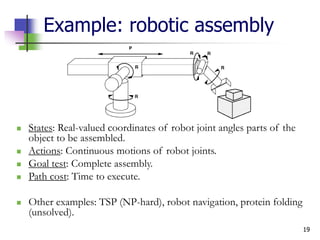 19
Example: robotic assembly
 States: Real-valued coordinates of robot joint angles parts of the
object to be assembled.
 Actions: Continuous motions of robot joints.
 Goal test: Complete assembly.
 Path cost: Time to execute.
 Other examples: TSP (NP-hard), robot navigation, protein folding
(unsolved).
 