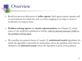 3
Overview
 Recall our previous discussion of reflex agents. Such agents cannot operate well
in environments for which the state to action mapping is too large to store or
would take too long to learn.
 Problem-solving agents use atomic representations (see Chapter 2), where
states of the world are considered as wholes, with no internal structure visible to
the problem-solving agent.
 We consider two general classes of search: (1) uninformed search algorithms for
which the algorithm is provided no information about the problem other than its
definition; (2) informed search, where the algorithm is given some guidance.
 