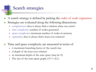 31
Search strategies
 A search strategy is defined by picking the order of node expansion
 Strategies are evaluated along the following dimensions:
 completeness: does it always find a solution when one exists?
 time complexity: number of nodes generated
 space complexity: maximum number of nodes in memory
 optimality: does it always find a least-cost solution?
 Time and space complexity are measured in terms of
 b: maximum branching factor of the search tree
 d: depth of the least-cost solution
 m: maximum depth of the state space (may be ∞)
 The size of the state space graph (|V|+|E|)
 