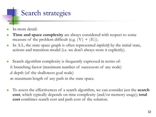 32
Search strategies
 In more detail:
 Time and space complexity are always considered with respect to some
measure of the problem difficult (e.g. |V| + |E|).
 In A.I., the state space graph is often represented implicitly by the initial state,
actions and transition model (i.e. we don’t always store it explicitly).
 Search algorithm complexity is frequently expressed in terms of:
b: branching factor (maximum number of successors of any node)
d: depth (of the shallowest goal node)
m: maximum length of any path in the state space.
 To assess the effectiveness of a search algorithm, we can consider just the search
cost, which typically depends on time complexity (and/or memory usage); total
cost combines search cost and path cost of the solution.
 