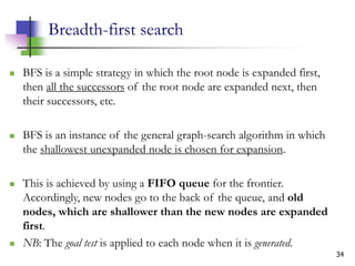 34
Breadth-first search
 BFS is a simple strategy in which the root node is expanded first,
then all the successors of the root node are expanded next, then
their successors, etc.
 BFS is an instance of the general graph-search algorithm in which
the shallowest unexpanded node is chosen for expansion.
 This is achieved by using a FIFO queue for the frontier.
Accordingly, new nodes go to the back of the queue, and old
nodes, which are shallower than the new nodes are expanded
first.
 NB: The goal test is applied to each node when it is generated.
 