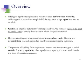 4
Overview
 Intelligent agents are supposed to maximize their performance measure;
achieving this is sometimes simplified if the agent can adopt a goal and aim to
satisfy it.
 Goals help organize behavior by limiting objectives. We consider a goal to be a set
of world states – exactly those states in which the goal is satisfied.
 Here we consider environments that are known, observable, discrete and
deterministic (i.e. each action has exactly one corresponding outcome).
 The process of looking for a sequence of actions that reaches the goal is called
search. A search algorithm takes a problem as input and returns a solution in
the form of an action sequence.
 