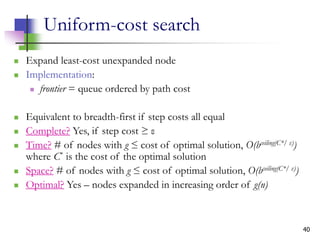 40
Uniform-cost search
 Expand least-cost unexpanded node
 Implementation:
 frontier = queue ordered by path cost
 Equivalent to breadth-first if step costs all equal
 Complete? Yes, if step cost ≥ ε
 Time? # of nodes with g ≤ cost of optimal solution, O(bceiling(C*/ ε))
where C* is the cost of the optimal solution
 Space? # of nodes with g ≤ cost of optimal solution, O(bceiling(C*/ ε))
 Optimal? Yes – nodes expanded in increasing order of g(n)
 