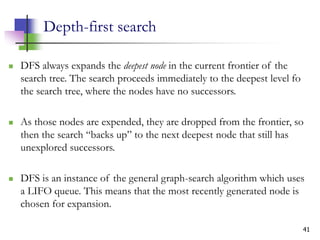 41
Depth-first search
 DFS always expands the deepest node in the current frontier of the
search tree. The search proceeds immediately to the deepest level fo
the search tree, where the nodes have no successors.
 As those nodes are expended, they are dropped from the frontier, so
then the search “backs up” to the next deepest node that still has
unexplored successors.
 DFS is an instance of the general graph-search algorithm which uses
a LIFO queue. This means that the most recently generated node is
chosen for expansion.
 