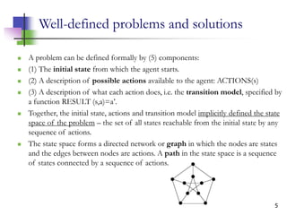 5
Well-defined problems and solutions
 A problem can be defined formally by (5) components:
 (1) The initial state from which the agent starts.
 (2) A description of possible actions available to the agent: ACTIONS(s)
 (3) A description of what each action does, i.e. the transition model, specified by
a function RESULT (s,a)=a’.
 Together, the initial state, actions and transition model implicitly defined the state
space of the problem – the set of all states reachable from the initial state by any
sequence of actions.
 The state space forms a directed network or graph in which the nodes are states
and the edges between nodes are actions. A path in the state space is a sequence
of states connected by a sequence of actions.
 