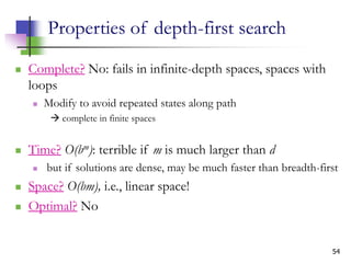 54
Properties of depth-first search
 Complete? No: fails in infinite-depth spaces, spaces with
loops
 Modify to avoid repeated states along path
 complete in finite spaces
 Time? O(bm): terrible if m is much larger than d
 but if solutions are dense, may be much faster than breadth-first
 Space? O(bm), i.e., linear space!
 Optimal? No
 