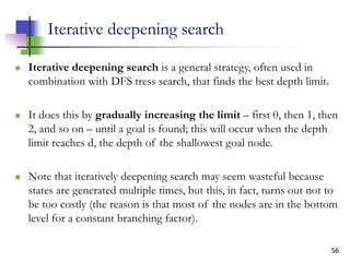 56
Iterative deepening search
 Iterative deepening search is a general strategy, often used in
combination with DFS tress search, that finds the best depth limit.
 It does this by gradually increasing the limit – first 0, then 1, then
2, and so on – until a goal is found; this will occur when the depth
limit reaches d, the depth of the shallowest goal node.
 Note that iteratively deepening search may seem wasteful because
states are generated multiple times, but this, in fact, turns out not to
be too costly (the reason is that most of the nodes are in the bottom
level for a constant branching factor).
 