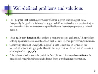 6
Well-defined problems and solutions
 (4) The goal test, which determines whether a given state is a goal state.
Frequently the goal test is intuitive (e.g. check if we arrived at the destination) –
but note that it is also sometimes specified by an abstract property (e.g. “check
mate”).
 (5) A path cost function that assigns a numeric cost to each path. The problem-
solving agent chooses a cost function that reflects its own performance measure.
 Commonly (but not always), the cost of a path is additive in terms of the
individual actions along a path. Denote the step cost to take action ‘a’ in state s,
arriving in s’ as: c(s,a,s’).
 A key element of successful problem formulation relates to abstraction – the
process of removing (inessential) details from a problem representation.
 