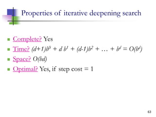 63
Properties of iterative deepening search
 Complete? Yes
 Time? (d+1)b0 + d b1 + (d-1)b2 + … + bd = O(bd)
 Space? O(bd)
 Optimal? Yes, if step cost = 1
 