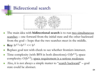 64
Bidirectional search
 The main idea with bidirectional search is to run two simultaneous
searches – one forward from the initial state and the other backward
from the goal – hope that the two searches meet in the middle.
 Key: bd/2+bd/2 << bd.
 Replace goal test with check to see whether frontiers intersect.
 Time complexity (with BFS in both directions): O(bd/2); space
complexity: O(bd/2); space requirement is a serious weakness.
 Also, it is not always a simple matter to “search backward” – goal
state could be abstract.
 