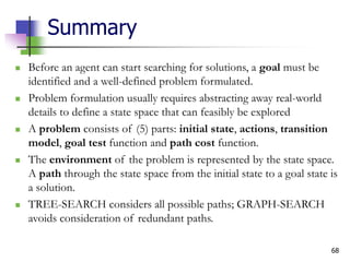 68
Summary
 Before an agent can start searching for solutions, a goal must be
identified and a well-defined problem formulated.
 Problem formulation usually requires abstracting away real-world
details to define a state space that can feasibly be explored
 A problem consists of (5) parts: initial state, actions, transition
model, goal test function and path cost function.
 The environment of the problem is represented by the state space.
A path through the state space from the initial state to a goal state is
a solution.
 TREE-SEARCH considers all possible paths; GRAPH-SEARCH
avoids consideration of redundant paths.
 
