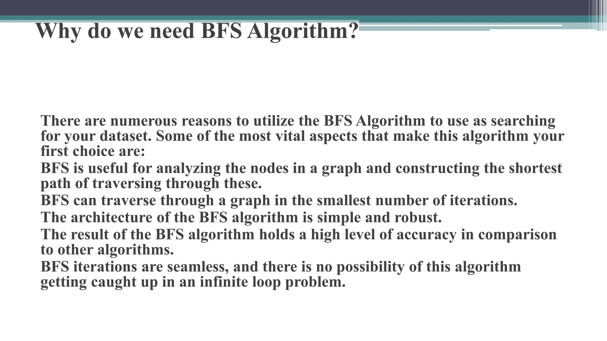 Why do we need BFS Algorithm?
There are numerous reasons to utilize the BFS Algorithm to use as searching
for your dataset. Some of the most vital aspects that make this algorithm your
first choice are:
BFS is useful for analyzing the nodes in a graph and constructing the shortest
path of traversing through these.
BFS can traverse through a graph in the smallest number of iterations.
The architecture of the BFS algorithm is simple and robust.
The result of the BFS algorithm holds a high level of accuracy in comparison
to other algorithms.
BFS iterations are seamless, and there is no possibility of this algorithm
getting caught up in an infinite loop problem.
 