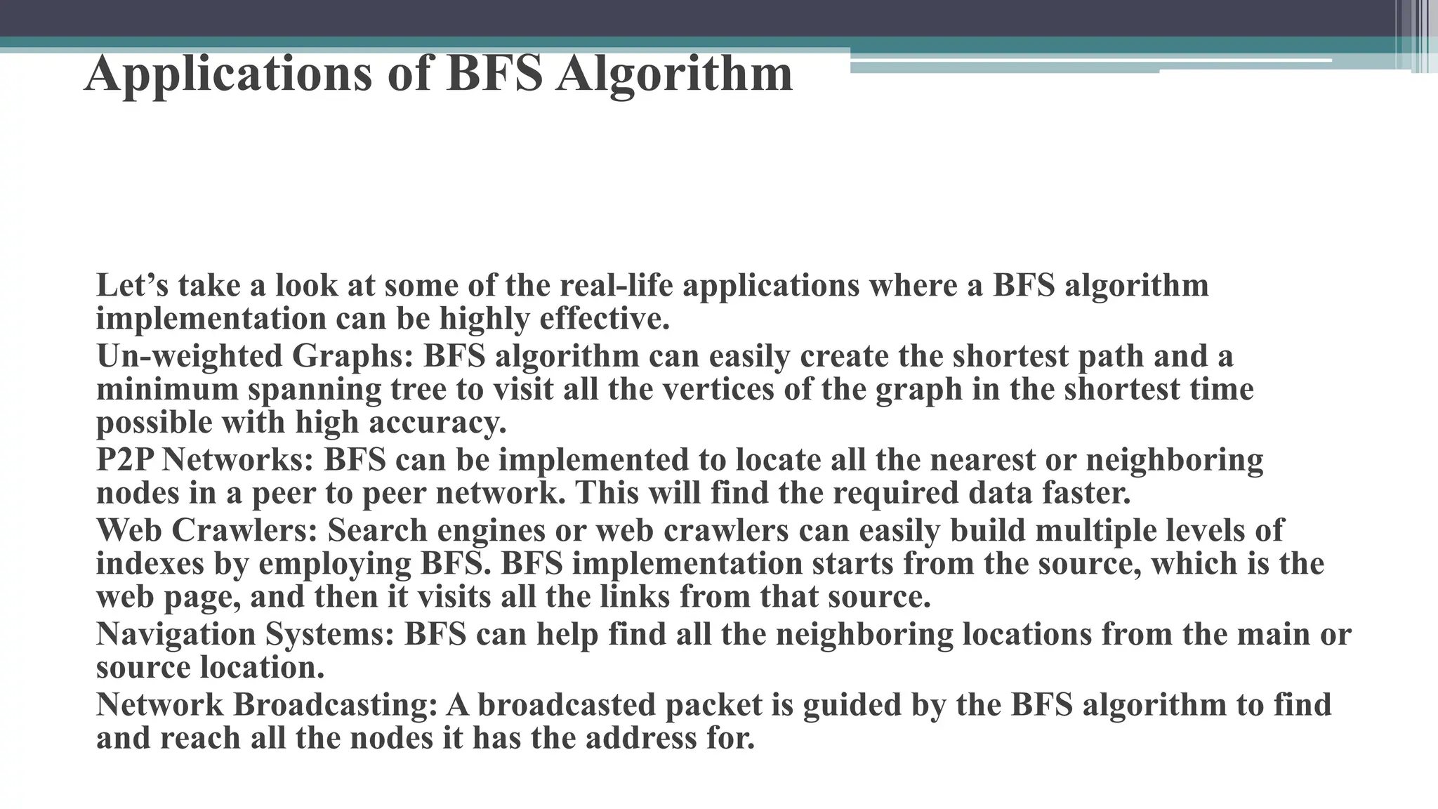 Applications of BFS Algorithm
Let’s take a look at some of the real-life applications where a BFS algorithm
implementation can be highly effective.
Un-weighted Graphs: BFS algorithm can easily create the shortest path and a
minimum spanning tree to visit all the vertices of the graph in the shortest time
possible with high accuracy.
P2P Networks: BFS can be implemented to locate all the nearest or neighboring
nodes in a peer to peer network. This will find the required data faster.
Web Crawlers: Search engines or web crawlers can easily build multiple levels of
indexes by employing BFS. BFS implementation starts from the source, which is the
web page, and then it visits all the links from that source.
Navigation Systems: BFS can help find all the neighboring locations from the main or
source location.
Network Broadcasting: A broadcasted packet is guided by the BFS algorithm to find
and reach all the nodes it has the address for.
 