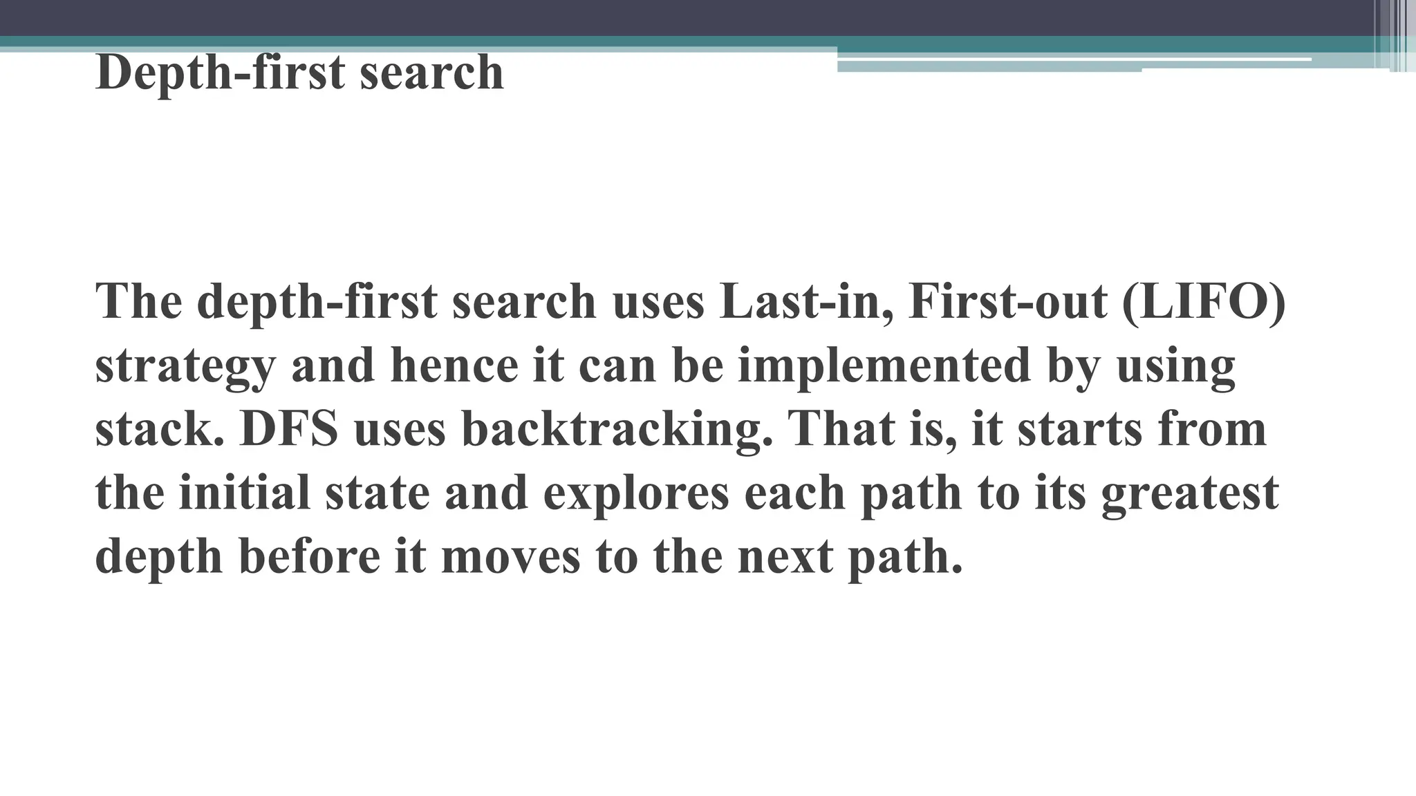 Depth-first search
The depth-first search uses Last-in, First-out (LIFO)
strategy and hence it can be implemented by using
stack. DFS uses backtracking. That is, it starts from
the initial state and explores each path to its greatest
depth before it moves to the next path.
 