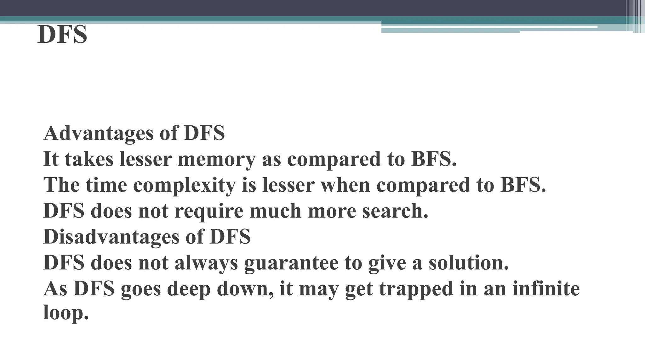 DFS
Advantages of DFS
It takes lesser memory as compared to BFS.
The time complexity is lesser when compared to BFS.
DFS does not require much more search.
Disadvantages of DFS
DFS does not always guarantee to give a solution.
As DFS goes deep down, it may get trapped in an infinite
loop.
 